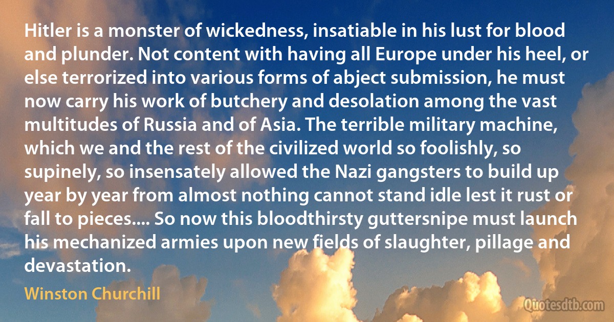 Hitler is a monster of wickedness, insatiable in his lust for blood and plunder. Not content with having all Europe under his heel, or else terrorized into various forms of abject submission, he must now carry his work of butchery and desolation among the vast multitudes of Russia and of Asia. The terrible military machine, which we and the rest of the civilized world so foolishly, so supinely, so insensately allowed the Nazi gangsters to build up year by year from almost nothing cannot stand idle lest it rust or fall to pieces.... So now this bloodthirsty guttersnipe must launch his mechanized armies upon new fields of slaughter, pillage and devastation. (Winston Churchill)