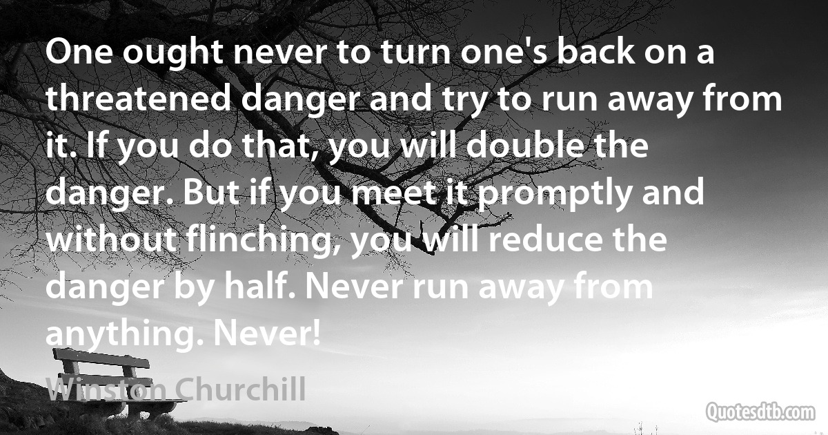 One ought never to turn one's back on a threatened danger and try to run away from it. If you do that, you will double the danger. But if you meet it promptly and without flinching, you will reduce the danger by half. Never run away from anything. Never! (Winston Churchill)