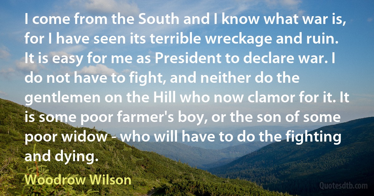 I come from the South and I know what war is, for I have seen its terrible wreckage and ruin. It is easy for me as President to declare war. I do not have to fight, and neither do the gentlemen on the Hill who now clamor for it. It is some poor farmer's boy, or the son of some poor widow - who will have to do the fighting and dying. (Woodrow Wilson)