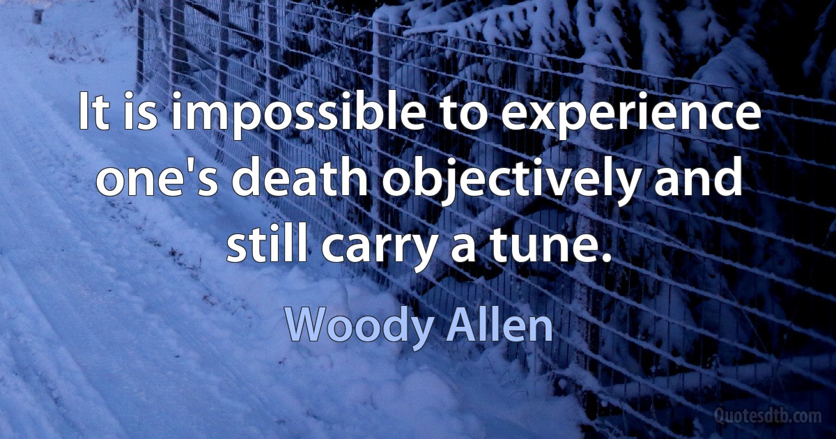 It is impossible to experience one's death objectively and still carry a tune. (Woody Allen)