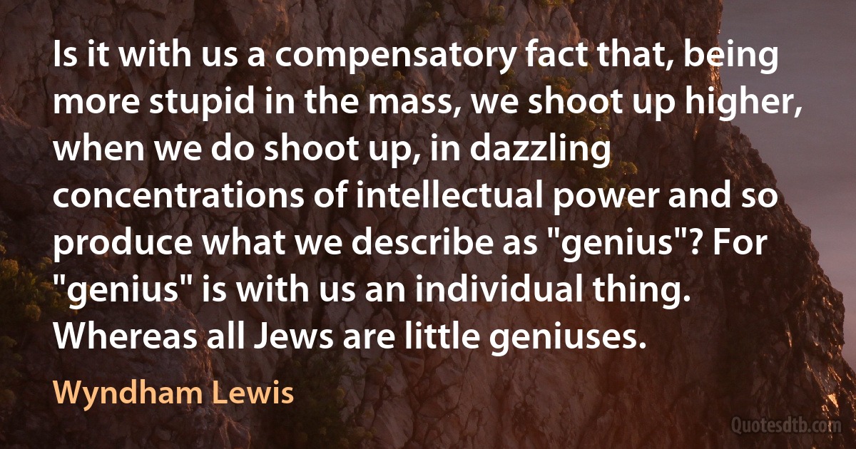 Is it with us a compensatory fact that, being more stupid in the mass, we shoot up higher, when we do shoot up, in dazzling concentrations of intellectual power and so produce what we describe as "genius"? For "genius" is with us an individual thing. Whereas all Jews are little geniuses. (Wyndham Lewis)