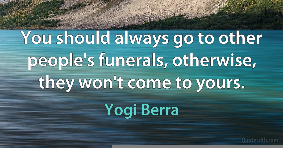 You should always go to other people's funerals, otherwise, they won't come to yours. (Yogi Berra)