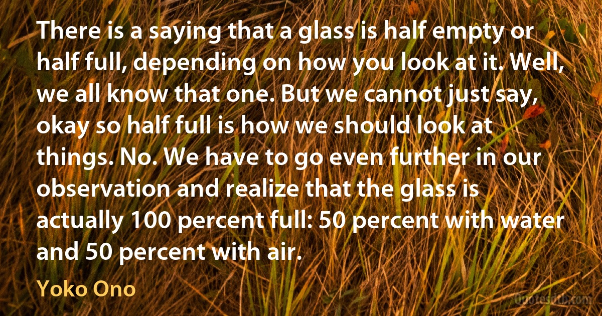 There is a saying that a glass is half empty or half full, depending on how you look at it. Well, we all know that one. But we cannot just say, okay so half full is how we should look at things. No. We have to go even further in our observation and realize that the glass is actually 100 percent full: 50 percent with water and 50 percent with air. (Yoko Ono)