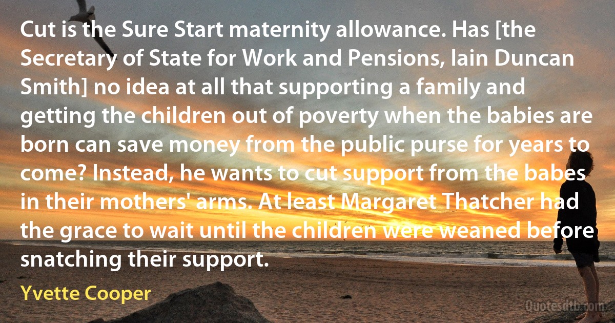 Cut is the Sure Start maternity allowance. Has [the Secretary of State for Work and Pensions, Iain Duncan Smith] no idea at all that supporting a family and getting the children out of poverty when the babies are born can save money from the public purse for years to come? Instead, he wants to cut support from the babes in their mothers' arms. At least Margaret Thatcher had the grace to wait until the children were weaned before snatching their support. (Yvette Cooper)