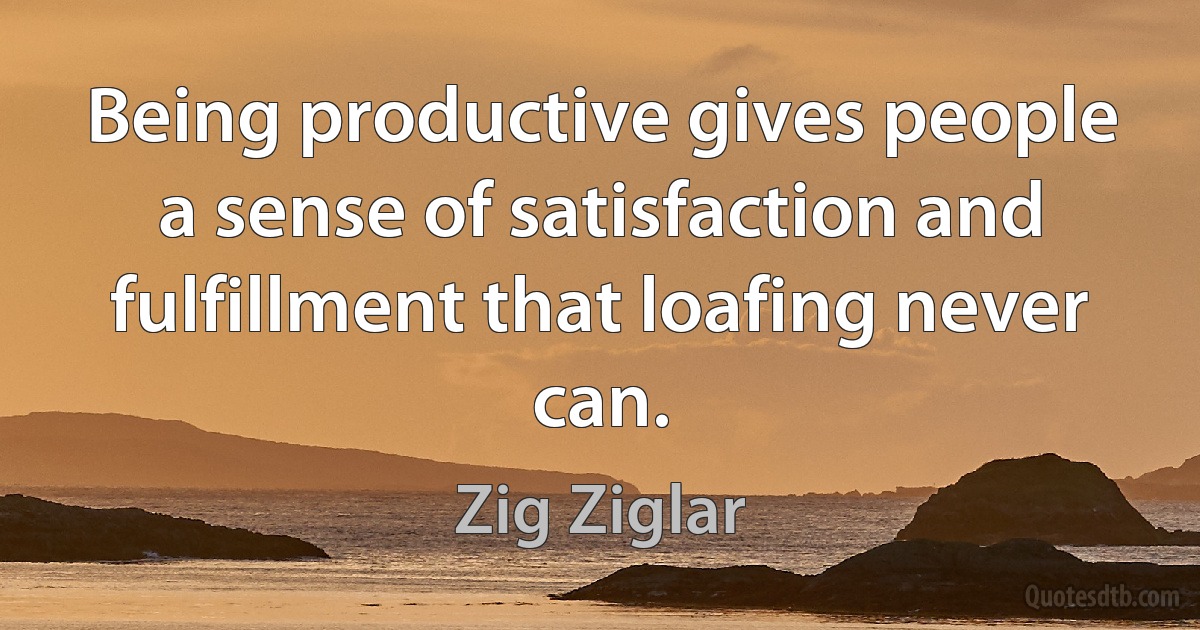 Being productive gives people a sense of satisfaction and fulfillment that loafing never can. (Zig Ziglar)