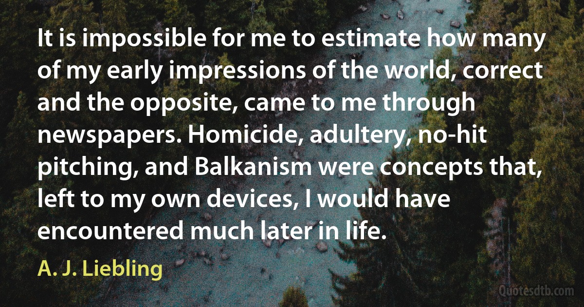 It is impossible for me to estimate how many of my early impressions of the world, correct and the opposite, came to me through newspapers. Homicide, adultery, no-hit pitching, and Balkanism were concepts that, left to my own devices, I would have encountered much later in life. (A. J. Liebling)