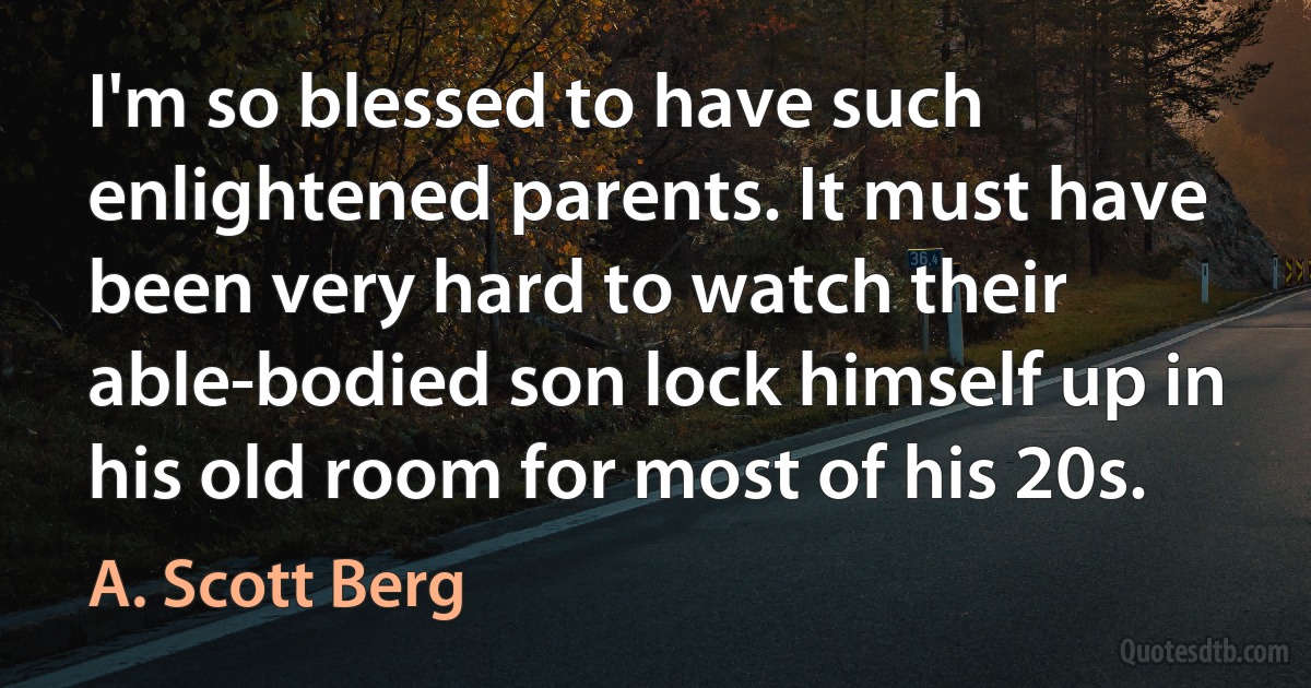 I'm so blessed to have such enlightened parents. It must have been very hard to watch their able-bodied son lock himself up in his old room for most of his 20s. (A. Scott Berg)