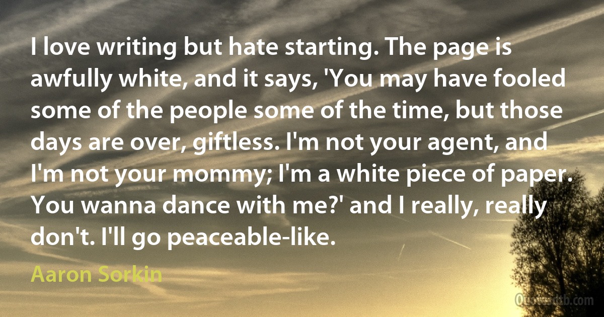 I love writing but hate starting. The page is awfully white, and it says, 'You may have fooled some of the people some of the time, but those days are over, giftless. I'm not your agent, and I'm not your mommy; I'm a white piece of paper. You wanna dance with me?' and I really, really don't. I'll go peaceable-like. (Aaron Sorkin)