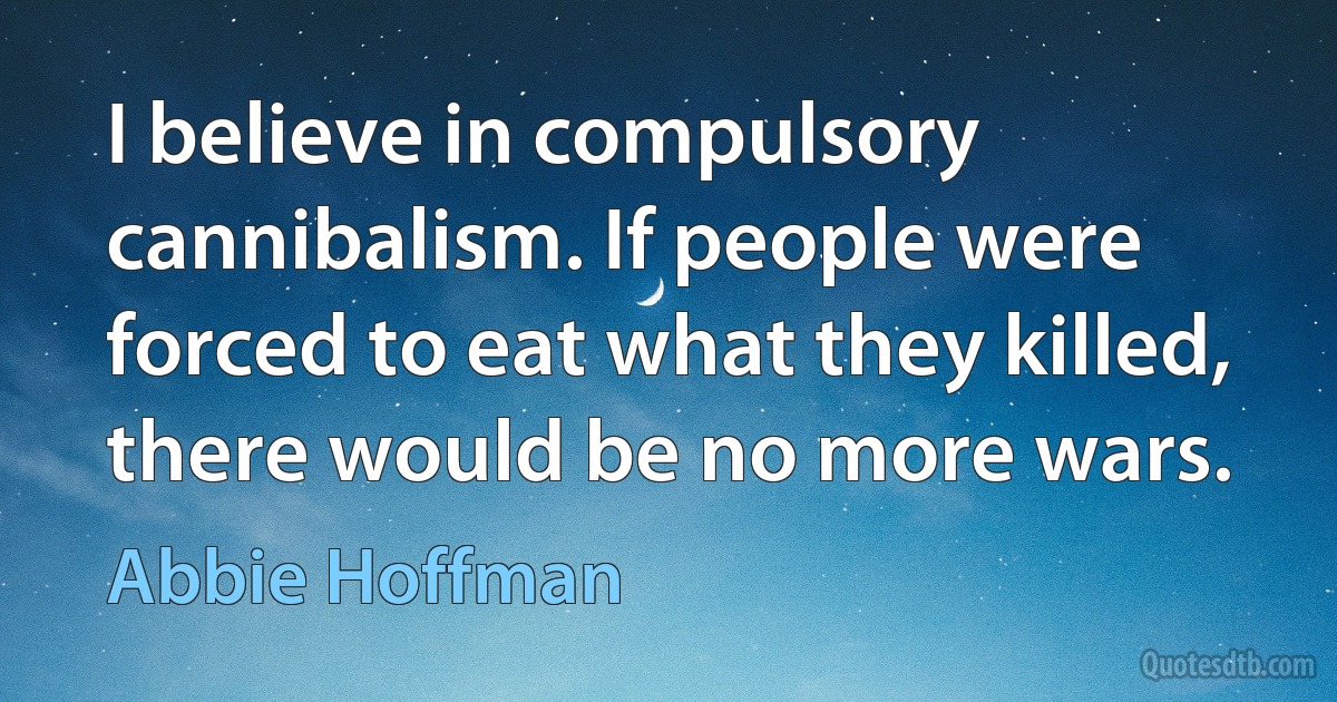 I believe in compulsory cannibalism. If people were forced to eat what they killed, there would be no more wars. (Abbie Hoffman)