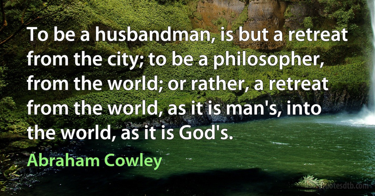 To be a husbandman, is but a retreat from the city; to be a philosopher, from the world; or rather, a retreat from the world, as it is man's, into the world, as it is God's. (Abraham Cowley)