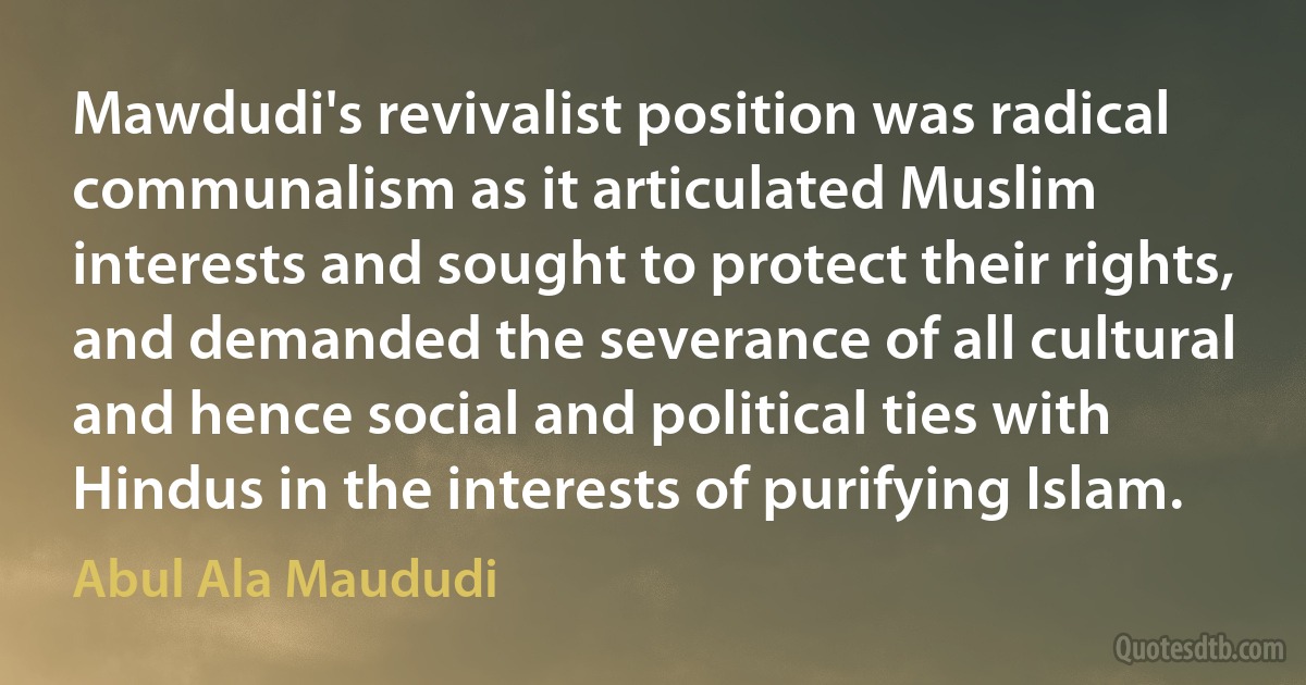 Mawdudi's revivalist position was radical communalism as it articulated Muslim interests and sought to protect their rights, and demanded the severance of all cultural and hence social and political ties with Hindus in the interests of purifying Islam. (Abul Ala Maududi)