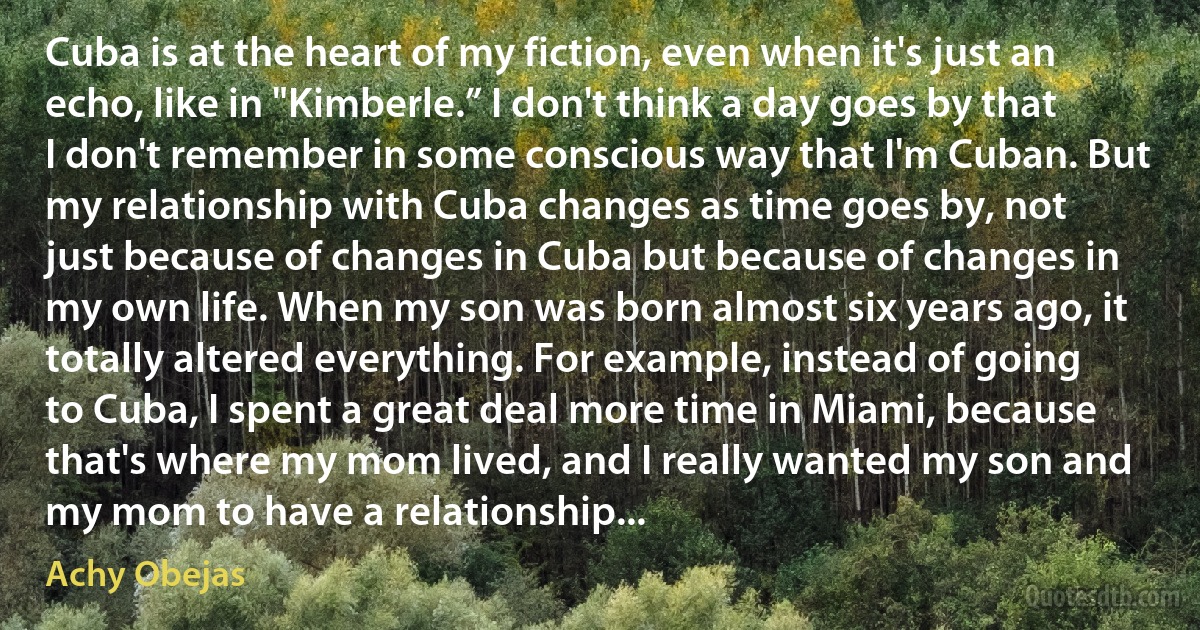 Cuba is at the heart of my fiction, even when it's just an echo, like in "Kimberle.” I don't think a day goes by that I don't remember in some conscious way that I'm Cuban. But my relationship with Cuba changes as time goes by, not just because of changes in Cuba but because of changes in my own life. When my son was born almost six years ago, it totally altered everything. For example, instead of going to Cuba, I spent a great deal more time in Miami, because that's where my mom lived, and I really wanted my son and my mom to have a relationship... (Achy Obejas)