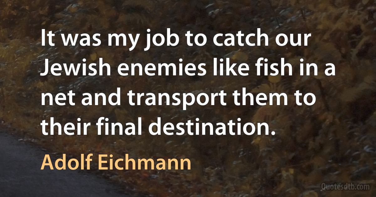 It was my job to catch our Jewish enemies like fish in a net and transport them to their final destination. (Adolf Eichmann)