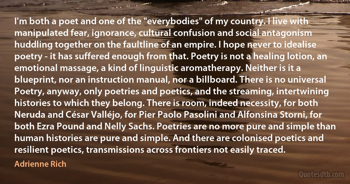 I'm both a poet and one of the "everybodies" of my country. I live with manipulated fear, ignorance, cultural confusion and social antagonism huddling together on the faultline of an empire. I hope never to idealise poetry - it has suffered enough from that. Poetry is not a healing lotion, an emotional massage, a kind of linguistic aromatherapy. Neither is it a blueprint, nor an instruction manual, nor a billboard. There is no universal Poetry, anyway, only poetries and poetics, and the streaming, intertwining histories to which they belong. There is room, indeed necessity, for both Neruda and César Valléjo, for Pier Paolo Pasolini and Alfonsina Storni, for both Ezra Pound and Nelly Sachs. Poetries are no more pure and simple than human histories are pure and simple. And there are colonised poetics and resilient poetics, transmissions across frontiers not easily traced. (Adrienne Rich)