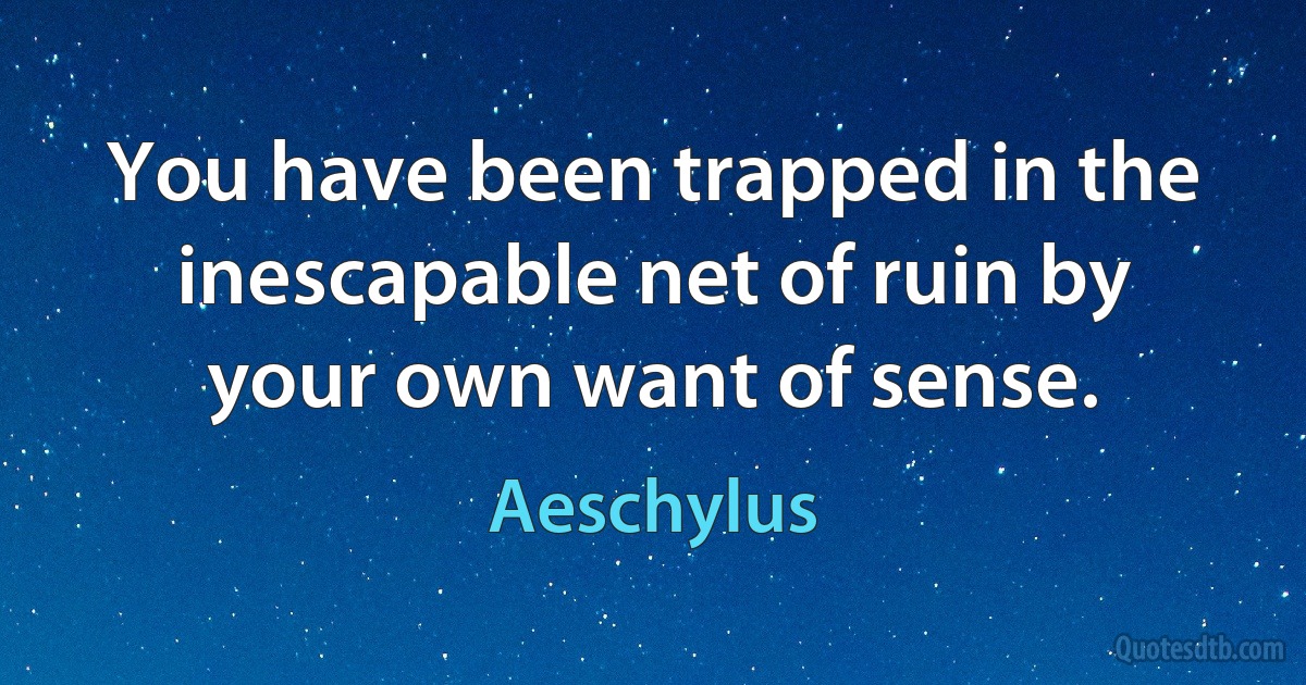 You have been trapped in the inescapable net of ruin by your own want of sense. (Aeschylus)