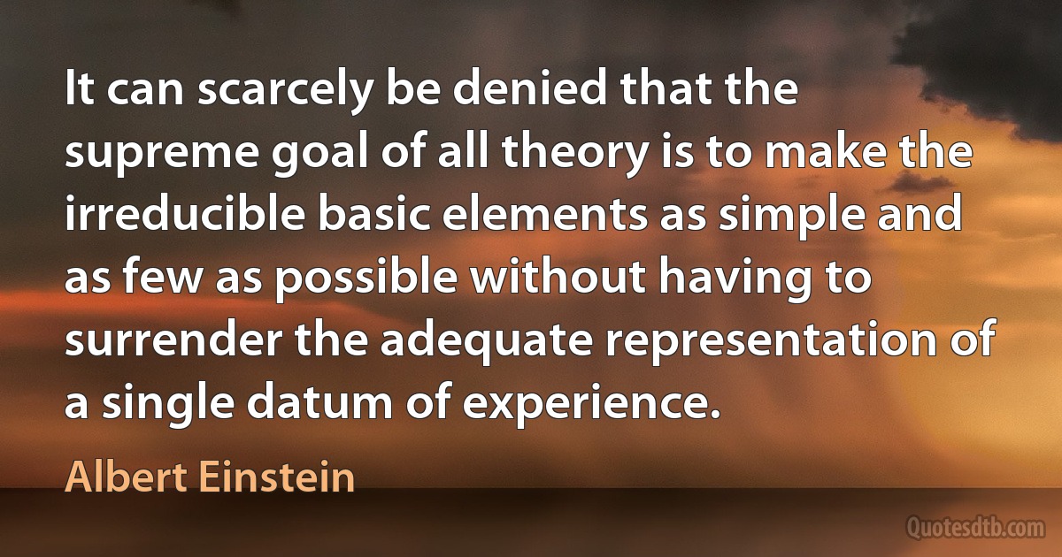 It can scarcely be denied that the supreme goal of all theory is to make the irreducible basic elements as simple and as few as possible without having to surrender the adequate representation of a single datum of experience. (Albert Einstein)