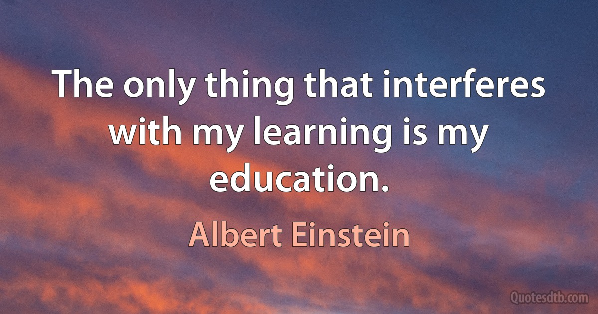 The only thing that interferes with my learning is my education. (Albert Einstein)