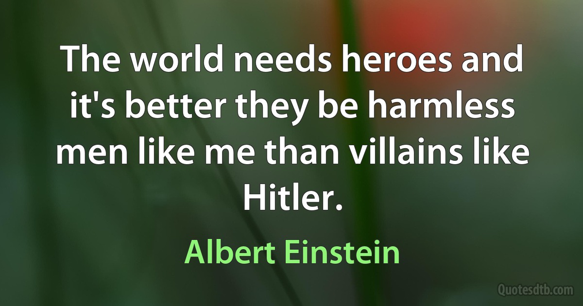 The world needs heroes and it's better they be harmless men like me than villains like Hitler. (Albert Einstein)