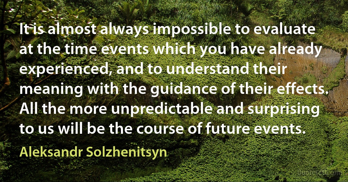 It is almost always impossible to evaluate at the time events which you have already experienced, and to understand their meaning with the guidance of their effects. All the more unpredictable and surprising to us will be the course of future events. (Aleksandr Solzhenitsyn)