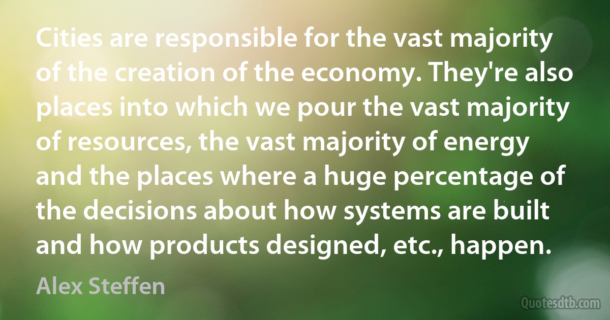 Cities are responsible for the vast majority of the creation of the economy. They're also places into which we pour the vast majority of resources, the vast majority of energy and the places where a huge percentage of the decisions about how systems are built and how products designed, etc., happen. (Alex Steffen)