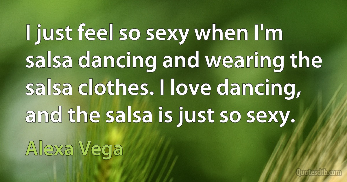 I just feel so sexy when I'm salsa dancing and wearing the salsa clothes. I love dancing, and the salsa is just so sexy. (Alexa Vega)