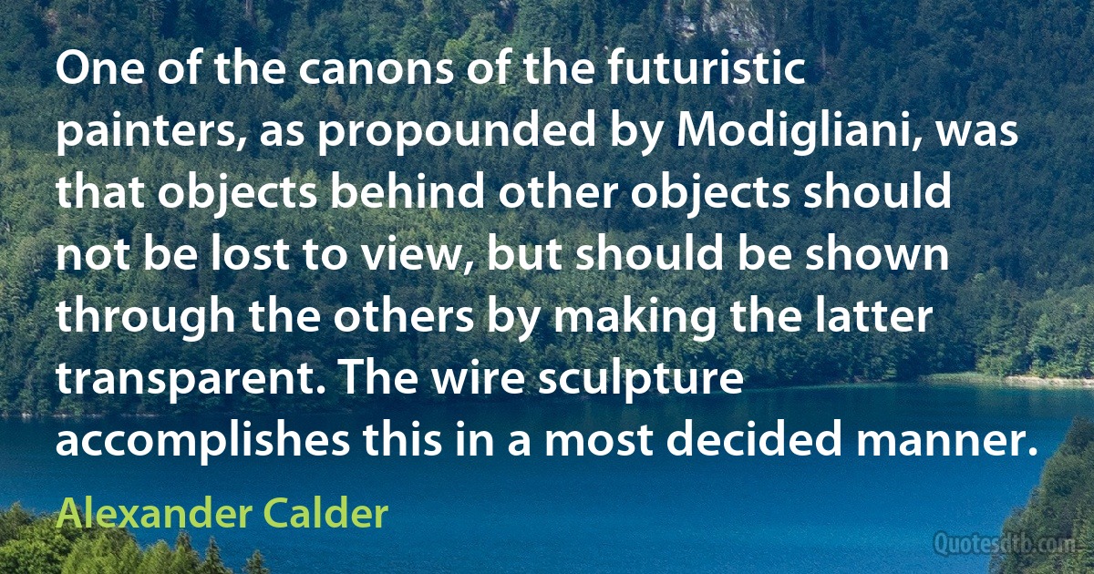 One of the canons of the futuristic painters, as propounded by Modigliani, was that objects behind other objects should not be lost to view, but should be shown through the others by making the latter transparent. The wire sculpture accomplishes this in a most decided manner. (Alexander Calder)