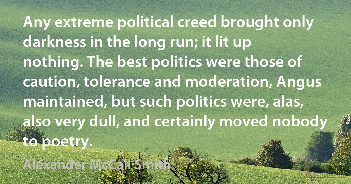 Any extreme political creed brought only darkness in the long run; it lit up nothing. The best politics were those of caution, tolerance and moderation, Angus maintained, but such politics were, alas, also very dull, and certainly moved nobody to poetry. (Alexander McCall Smith)