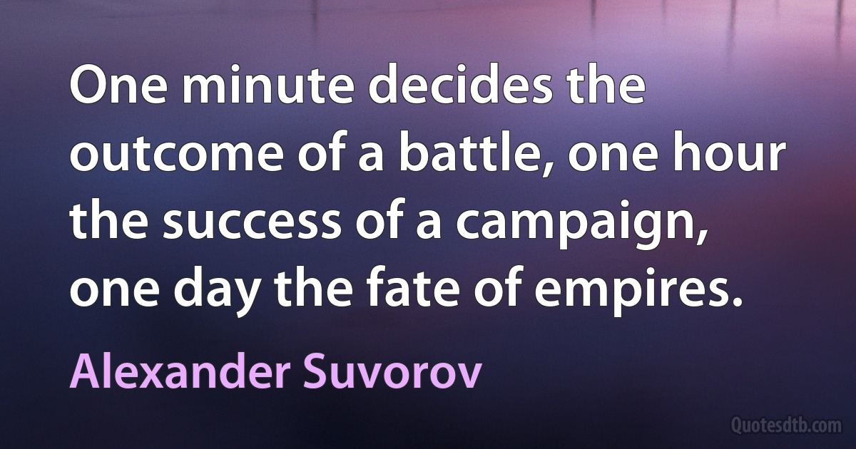 One minute decides the outcome of a battle, one hour the success of a campaign, one day the fate of empires. (Alexander Suvorov)