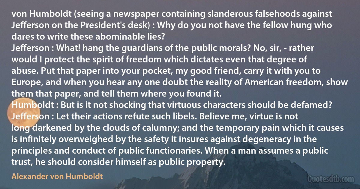 von Humboldt (seeing a newspaper containing slanderous falsehoods against Jefferson on the President's desk) : Why do you not have the fellow hung who dares to write these abominable lies?
Jefferson : What! hang the guardians of the public morals? No, sir, - rather would I protect the spirit of freedom which dictates even that degree of abuse. Put that paper into your pocket, my good friend, carry it with you to Europe, and when you hear any one doubt the reality of American freedom, show them that paper, and tell them where you found it.
Humboldt : But is it not shocking that virtuous characters should be defamed?
Jefferson : Let their actions refute such libels. Believe me, virtue is not long darkened by the clouds of calumny; and the temporary pain which it causes is infinitely overweighed by the safety it insures against degeneracy in the principles and conduct of public functionaries. When a man assumes a public trust, he should consider himself as public property. (Alexander von Humboldt)