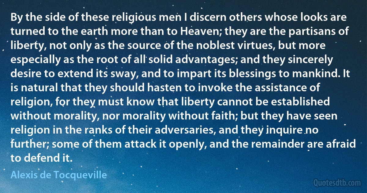 By the side of these religious men I discern others whose looks are turned to the earth more than to Heaven; they are the partisans of liberty, not only as the source of the noblest virtues, but more especially as the root of all solid advantages; and they sincerely desire to extend its sway, and to impart its blessings to mankind. It is natural that they should hasten to invoke the assistance of religion, for they must know that liberty cannot be established without morality, nor morality without faith; but they have seen religion in the ranks of their adversaries, and they inquire no further; some of them attack it openly, and the remainder are afraid to defend it. (Alexis de Tocqueville)