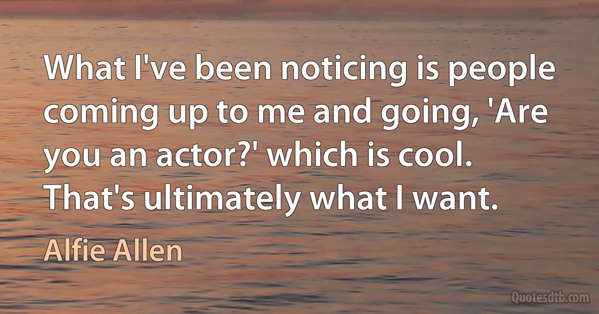 What I've been noticing is people coming up to me and going, 'Are you an actor?' which is cool. That's ultimately what I want. (Alfie Allen)