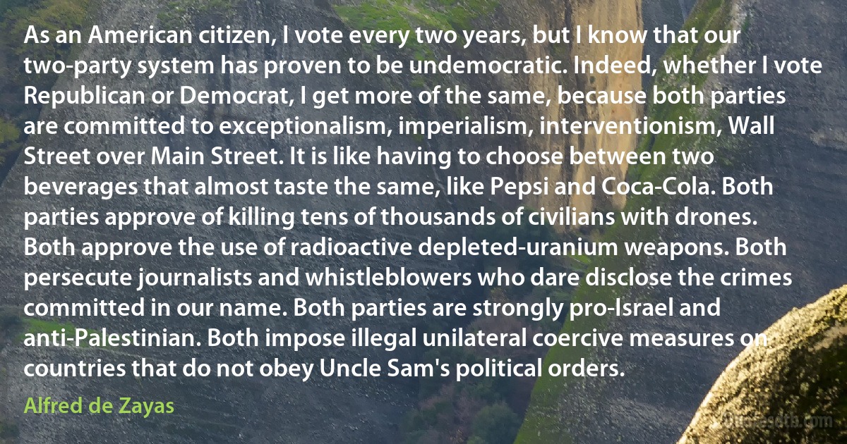 As an American citizen, I vote every two years, but I know that our two-party system has proven to be undemocratic. Indeed, whether I vote Republican or Democrat, I get more of the same, because both parties are committed to exceptionalism, imperialism, interventionism, Wall Street over Main Street. It is like having to choose between two beverages that almost taste the same, like Pepsi and Coca-Cola. Both parties approve of killing tens of thousands of civilians with drones. Both approve the use of radioactive depleted-uranium weapons. Both persecute journalists and whistleblowers who dare disclose the crimes committed in our name. Both parties are strongly pro-Israel and anti-Palestinian. Both impose illegal unilateral coercive measures on countries that do not obey Uncle Sam's political orders. (Alfred de Zayas)