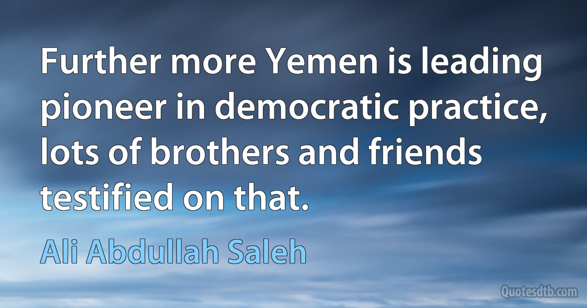 Further more Yemen is leading pioneer in democratic practice, lots of brothers and friends testified on that. (Ali Abdullah Saleh)