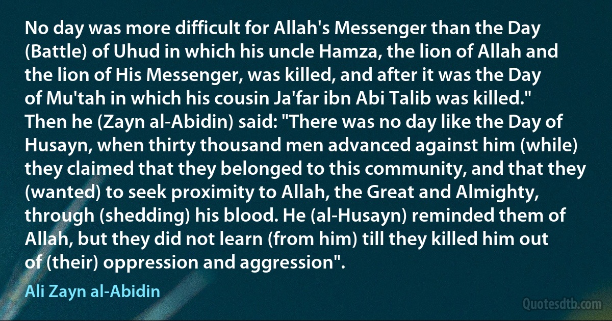 No day was more difficult for Allah's Messenger than the Day (Battle) of Uhud in which his uncle Hamza, the lion of Allah and the lion of His Messenger, was killed, and after it was the Day of Mu'tah in which his cousin Ja'far ibn Abi Talib was killed." Then he (Zayn al-Abidin) said: "There was no day like the Day of Husayn, when thirty thousand men advanced against him (while) they claimed that they belonged to this community, and that they (wanted) to seek proximity to Allah, the Great and Almighty, through (shedding) his blood. He (al-Husayn) reminded them of Allah, but they did not learn (from him) till they killed him out of (their) oppression and aggression". (Ali Zayn al-Abidin)