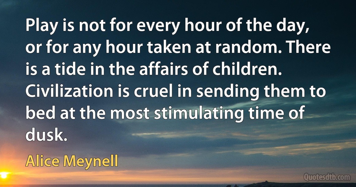 Play is not for every hour of the day, or for any hour taken at random. There is a tide in the affairs of children. Civilization is cruel in sending them to bed at the most stimulating time of dusk. (Alice Meynell)