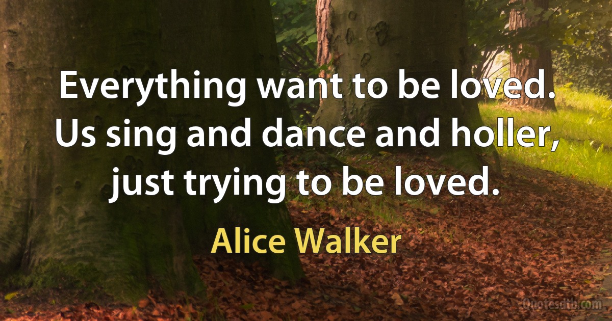 Everything want to be loved. Us sing and dance and holler, just trying to be loved. (Alice Walker)