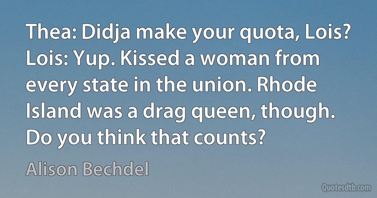 Thea: Didja make your quota, Lois?
Lois: Yup. Kissed a woman from every state in the union. Rhode Island was a drag queen, though. Do you think that counts? (Alison Bechdel)