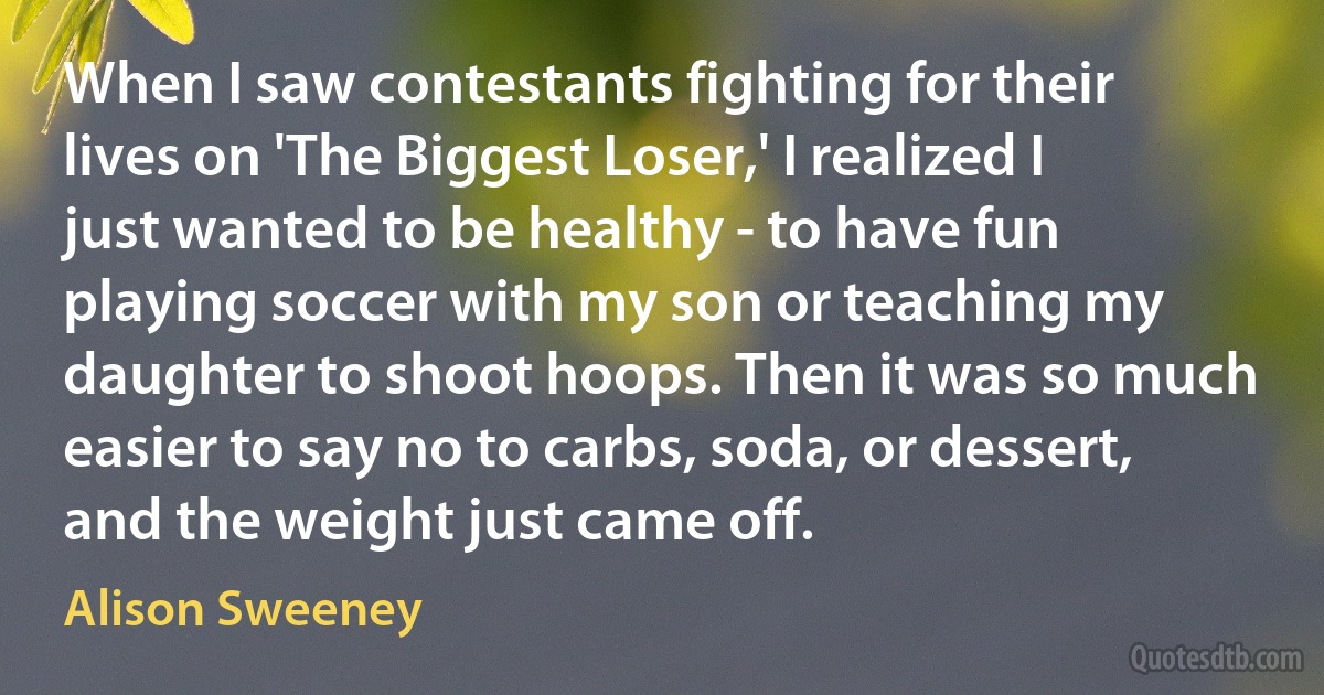 When I saw contestants fighting for their lives on 'The Biggest Loser,' I realized I just wanted to be healthy - to have fun playing soccer with my son or teaching my daughter to shoot hoops. Then it was so much easier to say no to carbs, soda, or dessert, and the weight just came off. (Alison Sweeney)