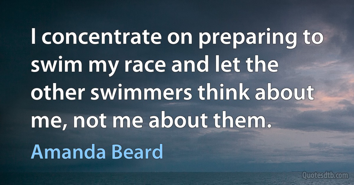 I concentrate on preparing to swim my race and let the other swimmers think about me, not me about them. (Amanda Beard)