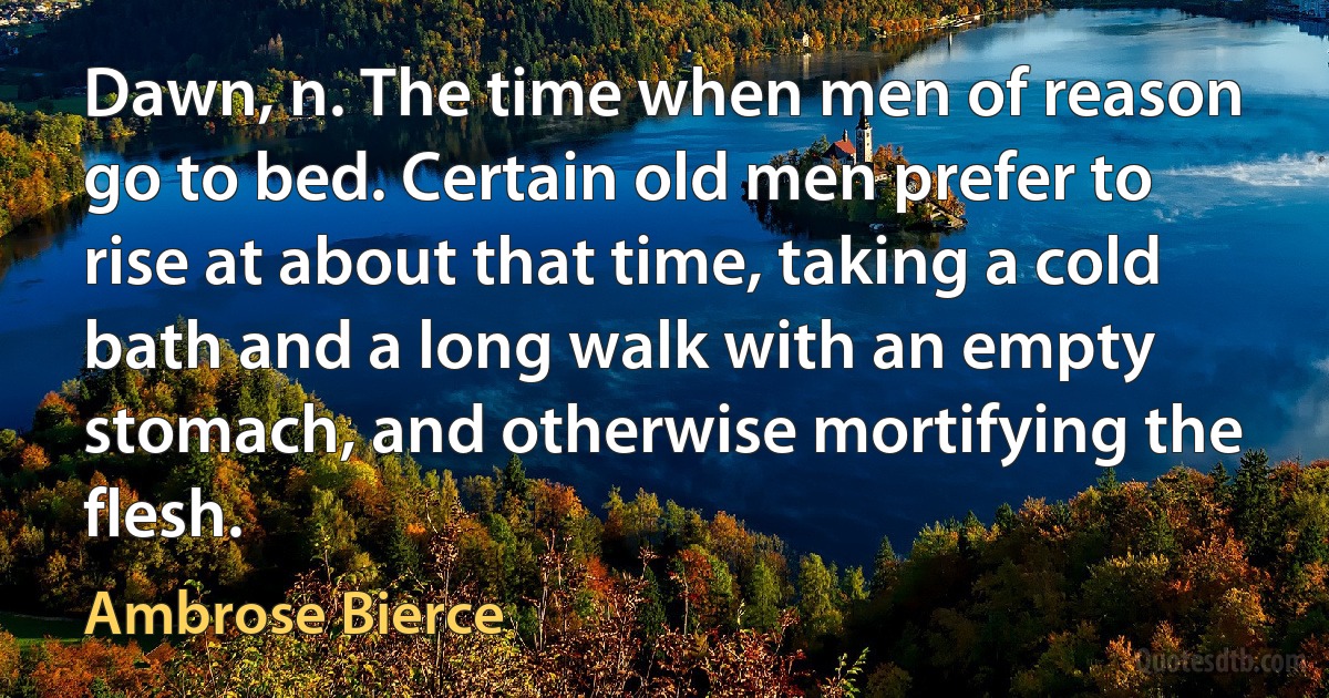 Dawn, n. The time when men of reason go to bed. Certain old men prefer to rise at about that time, taking a cold bath and a long walk with an empty stomach, and otherwise mortifying the flesh. (Ambrose Bierce)