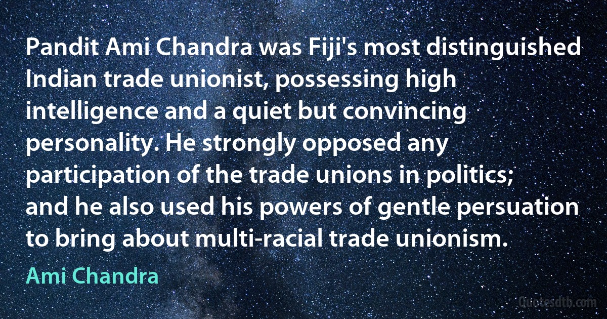 Pandit Ami Chandra was Fiji's most distinguished Indian trade unionist, possessing high intelligence and a quiet but convincing personality. He strongly opposed any participation of the trade unions in politics; and he also used his powers of gentle persuation to bring about multi-racial trade unionism. (Ami Chandra)