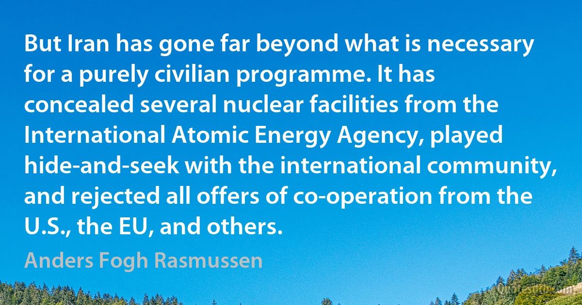 But Iran has gone far beyond what is necessary for a purely civilian programme. It has concealed several nuclear facilities from the International Atomic Energy Agency, played hide-and-seek with the international community, and rejected all offers of co-operation from the U.S., the EU, and others. (Anders Fogh Rasmussen)