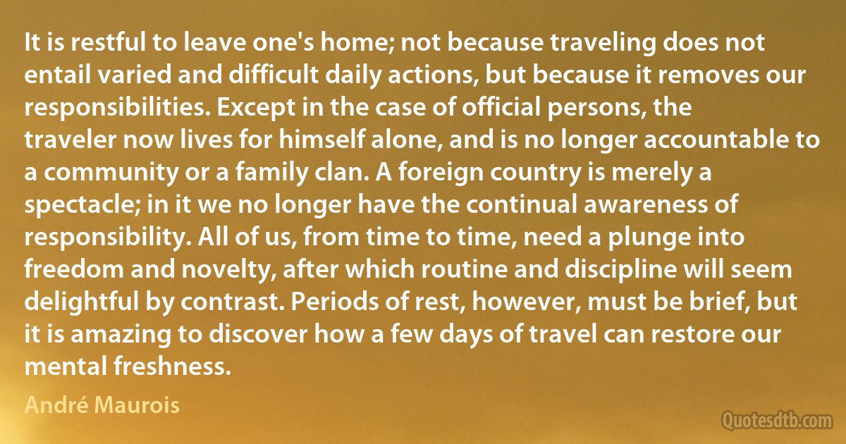 It is restful to leave one's home; not because traveling does not entail varied and difficult daily actions, but because it removes our responsibilities. Except in the case of official persons, the traveler now lives for himself alone, and is no longer accountable to a community or a family clan. A foreign country is merely a spectacle; in it we no longer have the continual awareness of responsibility. All of us, from time to time, need a plunge into freedom and novelty, after which routine and discipline will seem delightful by contrast. Periods of rest, however, must be brief, but it is amazing to discover how a few days of travel can restore our mental freshness. (André Maurois)