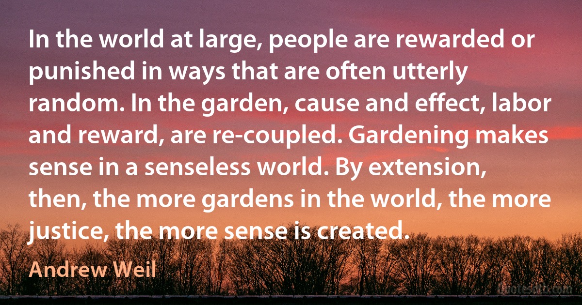 In the world at large, people are rewarded or punished in ways that are often utterly random. In the garden, cause and effect, labor and reward, are re-coupled. Gardening makes sense in a senseless world. By extension, then, the more gardens in the world, the more justice, the more sense is created. (Andrew Weil)