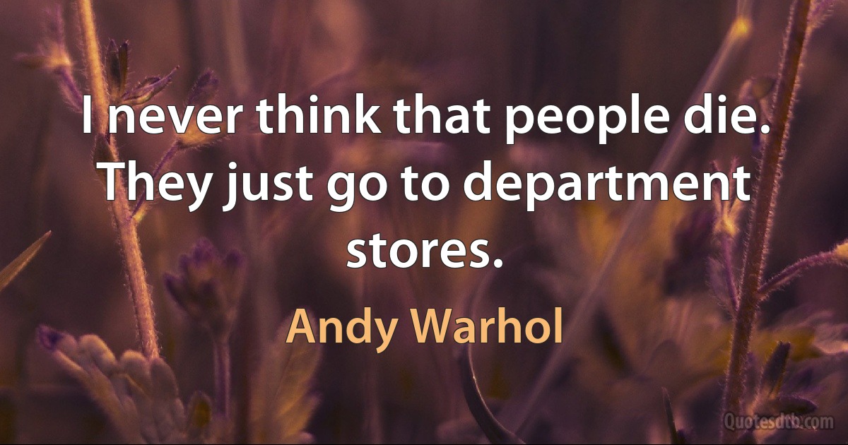 I never think that people die. They just go to department stores. (Andy Warhol)