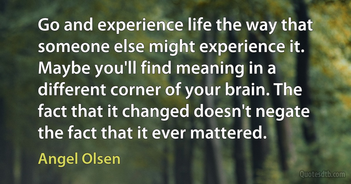 Go and experience life the way that someone else might experience it. Maybe you'll find meaning in a different corner of your brain. The fact that it changed doesn't negate the fact that it ever mattered. (Angel Olsen)