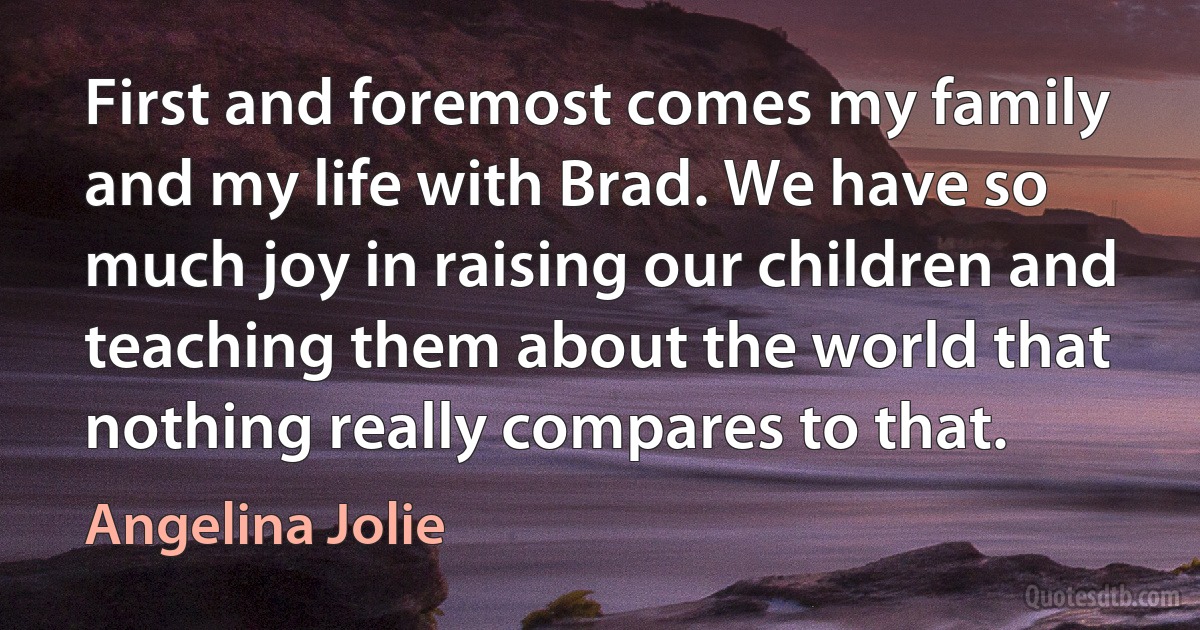 First and foremost comes my family and my life with Brad. We have so much joy in raising our children and teaching them about the world that nothing really compares to that. (Angelina Jolie)