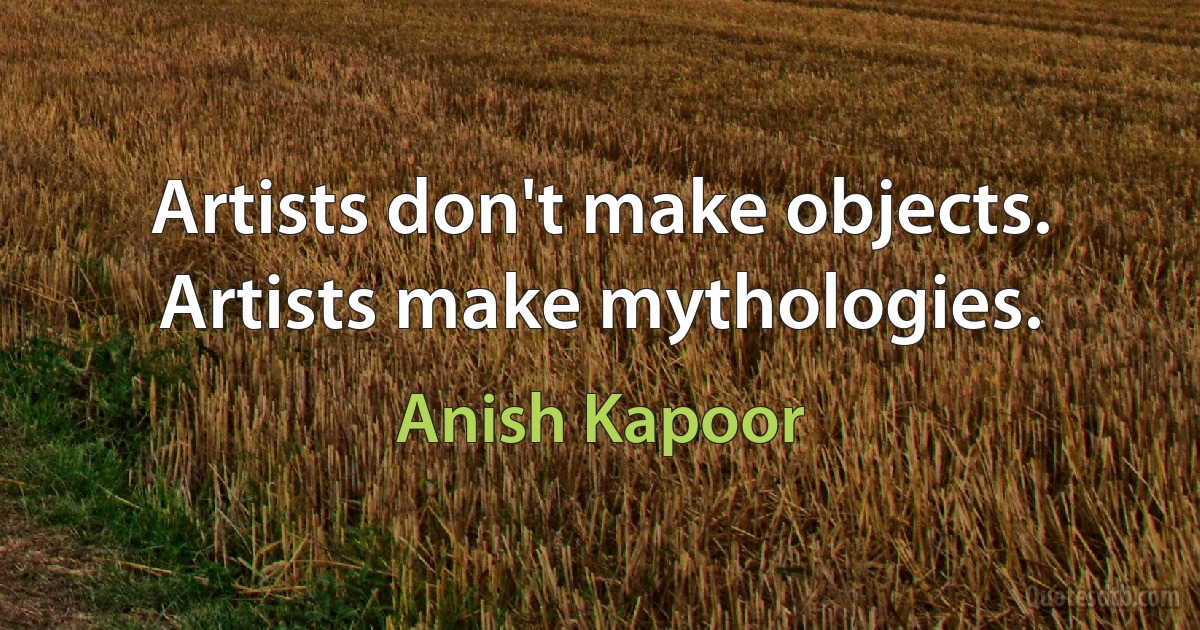 Artists don't make objects. Artists make mythologies. (Anish Kapoor)