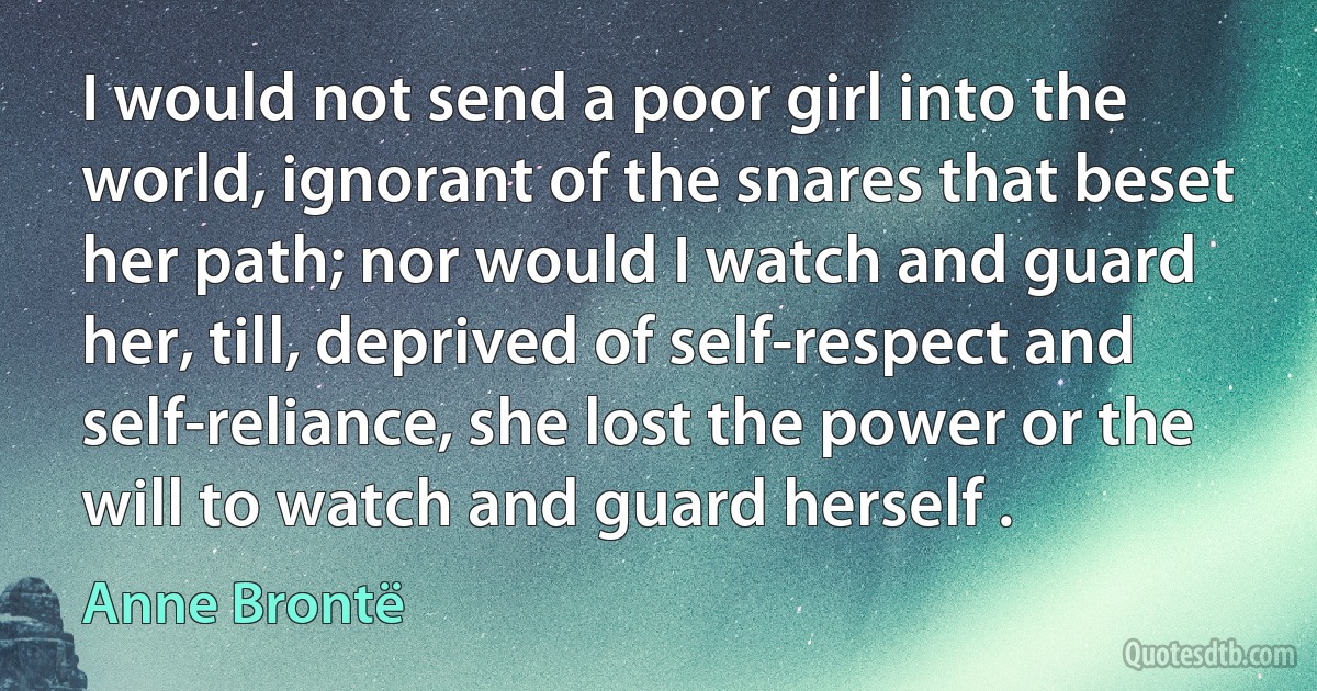 I would not send a poor girl into the world, ignorant of the snares that beset her path; nor would I watch and guard her, till, deprived of self-respect and self-reliance, she lost the power or the will to watch and guard herself . (Anne Brontë)