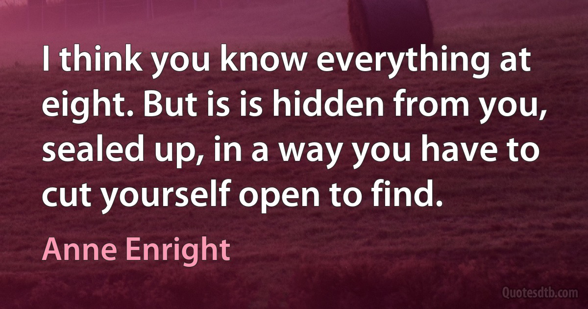 I think you know everything at eight. But is is hidden from you, sealed up, in a way you have to cut yourself open to find. (Anne Enright)